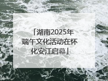 湖南2025年端午文化活动在怀化安江启幕